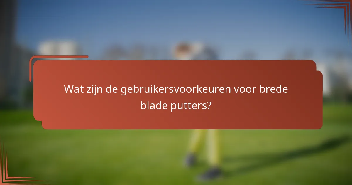 Wat zijn de gebruikersvoorkeuren voor brede blade putters?