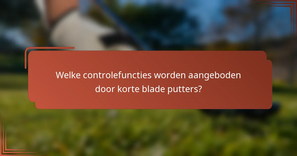 Welke controlefuncties worden aangeboden door korte blade putters?